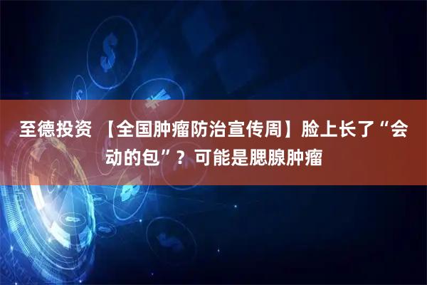 至德投资 【全国肿瘤防治宣传周】脸上长了“会动的包”？可能是腮腺肿瘤