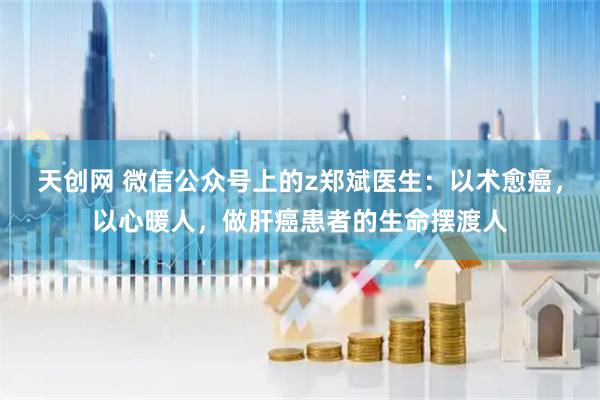 天创网 微信公众号上的z郑斌医生:以术愈癌,以心暖人,做肝癌患者的生命摆渡人