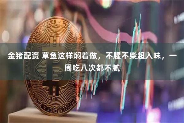 金猪配资 草鱼这样焖着做，不腥不柴超入味，一周吃八次都不腻