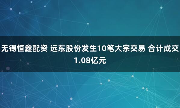 无锡恒鑫配资 远东股份发生10笔大宗交易 合计成交1.08亿元